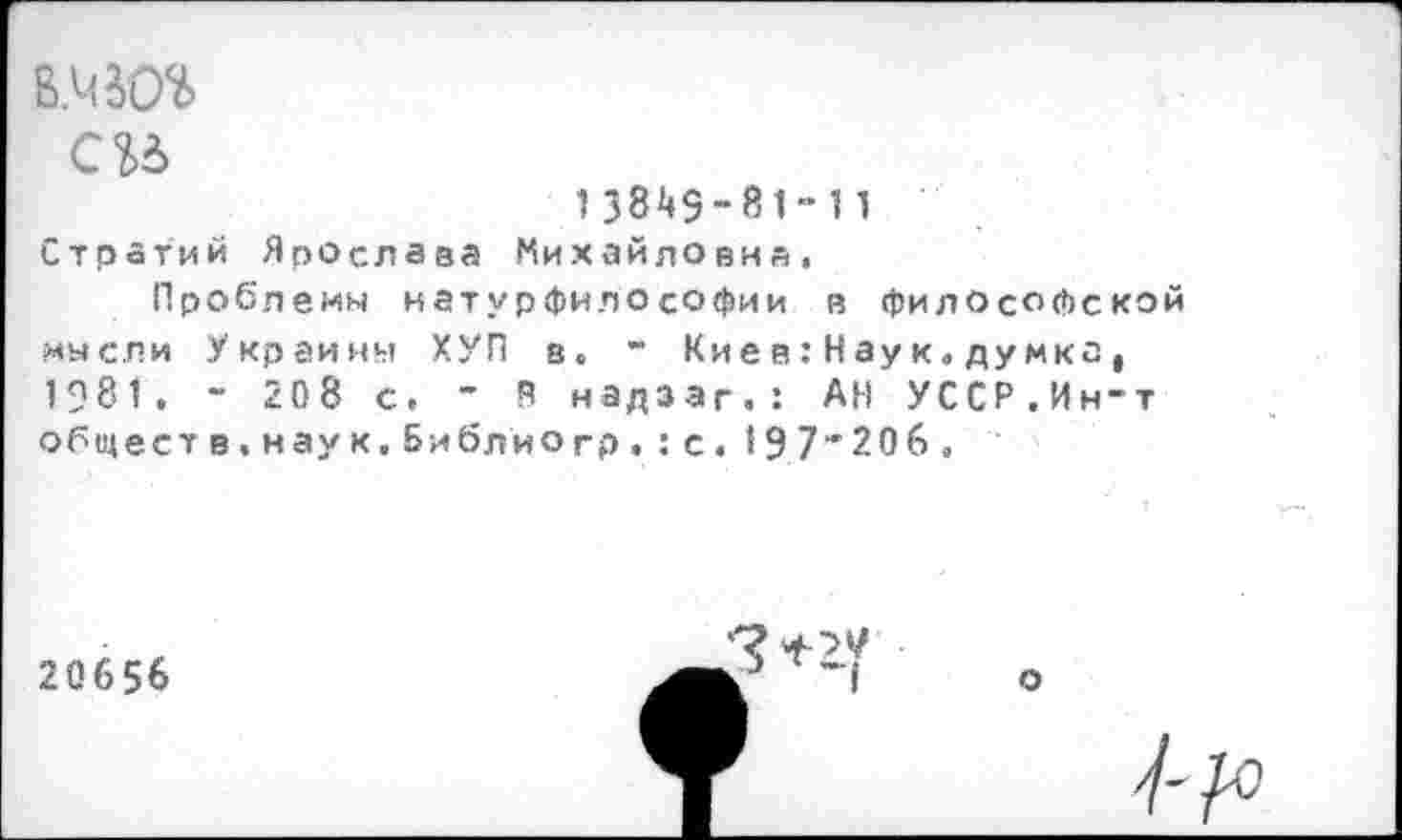 ﻿си
1 38^9 - 81“ 11 Стр атий Ярослава Михайловна.
Проблемы натурфилософии в философской мысли Украины ХУП в. “ Кие в:Наук.думка, 1981. - 208 с. " В надзаг.: АН УССР.Ин-т общест в, наук. Библио гр. : с. 19,7*206.
20656
